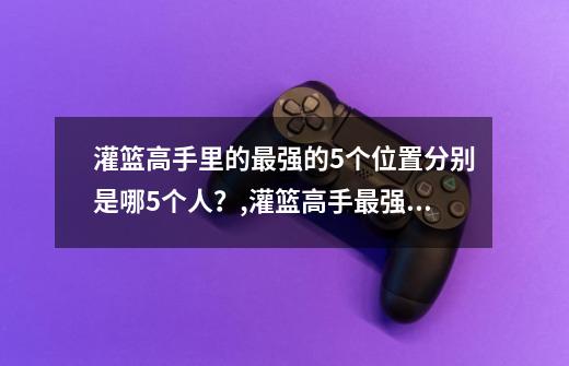 灌篮高手里的最强的5个位置分别是哪5个人？,灌篮高手最强阵容排名-第1张-游戏信息-娜宝网