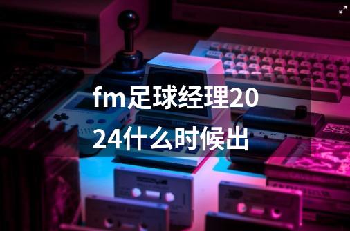 fm足球经理2024什么时候出-第1张-游戏信息-娜宝网