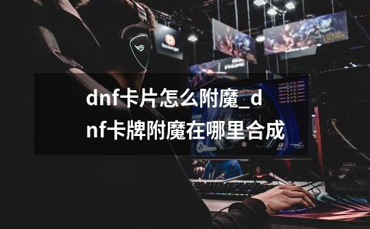 dnf卡片怎么附魔_dnf卡牌附魔在哪里合成-第1张-游戏信息-娜宝网