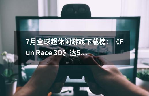 7月全球超休闲游戏下载榜：《Fun Race 3D》达5500万次-第1张-游戏信息-娜宝网