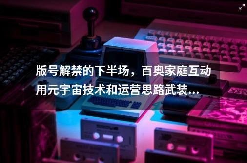 版号解禁的下半场，百奥家庭互动用元宇宙技术和运营思路武装IP-第1张-游戏信息-娜宝网