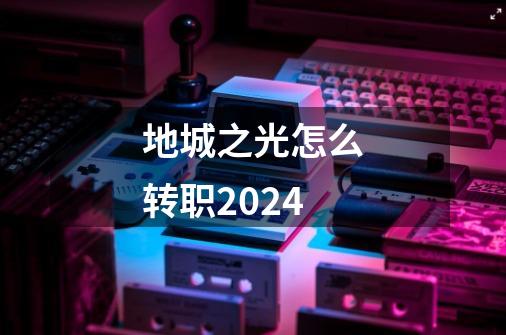 地城之光怎么转职2024-第1张-游戏信息-娜宝网