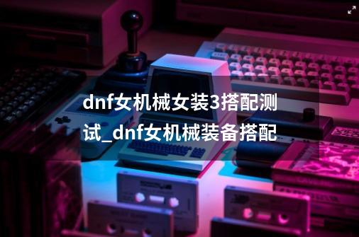 dnf女机械女装3搭配测试_dnf女机械装备搭配-第1张-游戏信息-娜宝网