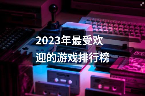 2023年最受欢迎的游戏排行榜-第1张-游戏信息-娜宝网