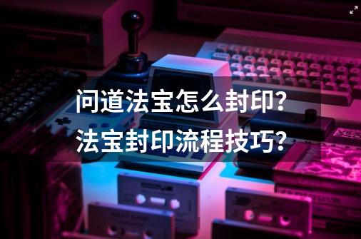 问道法宝怎么封印？法宝封印流程技巧？-第1张-游戏信息-娜宝网