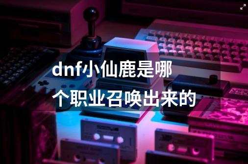 dnf小仙鹿是哪个职业召唤出来的-第1张-游戏信息-娜宝网