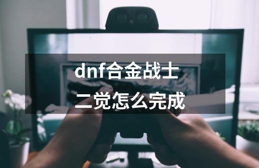 dnf合金战士二觉怎么完成-第1张-游戏信息-娜宝网