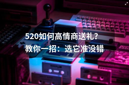 5.20如何高情商送礼？教你一招：选它准没错-第1张-游戏信息-娜宝网