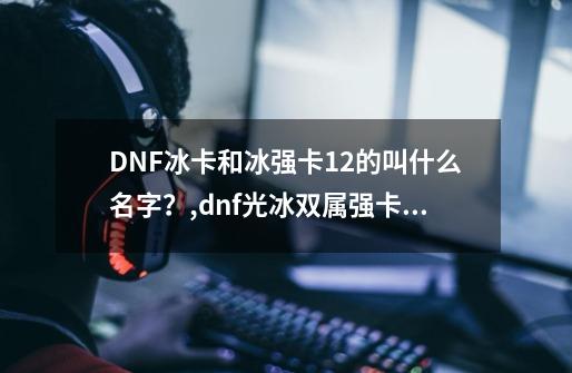 DNF冰卡和冰强卡12的叫什么名字？,dnf光冰双属强卡片叫什么-第1张-游戏信息-娜宝网