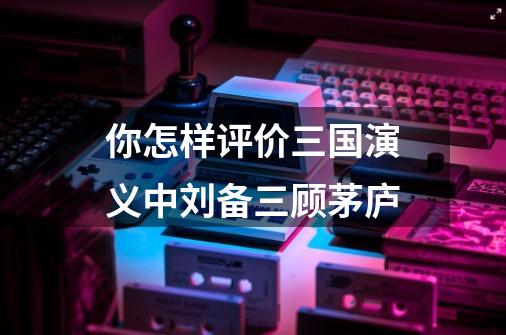 你怎样评价三国演义中刘备三顾茅庐-第1张-游戏信息-娜宝网