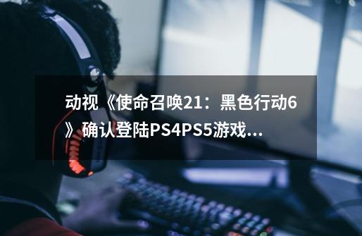 动视《使命召唤21：黑色行动6》确认登陆PS4/PS5游戏主机平台-第1张-游戏信息-娜宝网