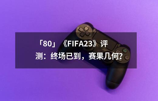 「8.0」《FIFA23》评测：终场已到，赛果几何？-第1张-游戏信息-娜宝网