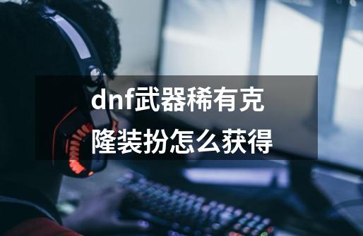 dnf武器稀有克隆装扮怎么获得-第1张-游戏信息-娜宝网