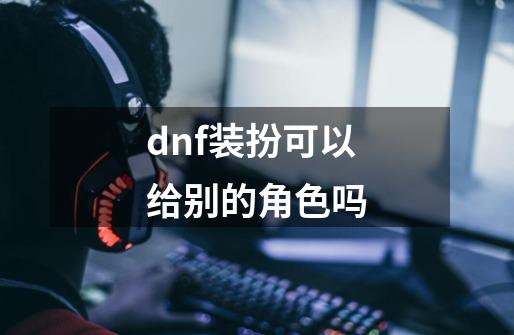 dnf装扮可以给别的角色吗-第1张-游戏信息-娜宝网