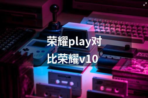 荣耀play对比荣耀v10-第1张-游戏信息-娜宝网