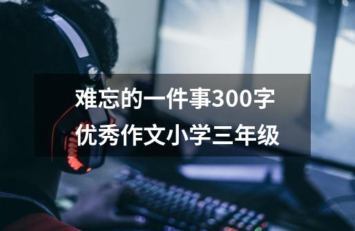 难忘的一件事300字优秀作文小学三年级-第1张-游戏信息-娜宝网