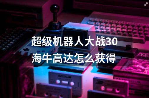 超级机器人大战30海牛高达怎么获得-第1张-游戏信息-娜宝网