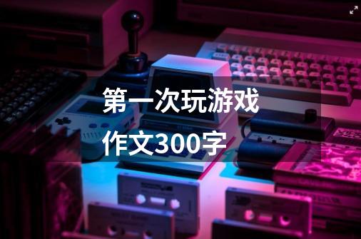 第一次玩游戏作文300字-第1张-游戏信息-娜宝网