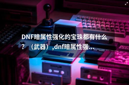 DNF暗属性强化的宝珠都有什么？（武器）,dnf暗属性强化宝珠叫什么-第1张-游戏信息-娜宝网