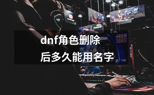 dnf角色删除后多久能用名字-第1张-游戏信息-娜宝网