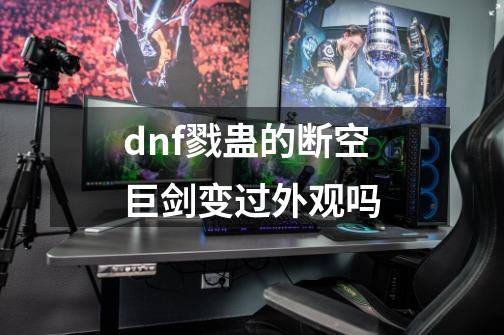 dnf戮蛊的断空巨剑变过外观吗-第1张-游戏信息-娜宝网