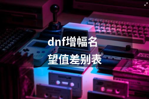 dnf增幅名望值差别表-第1张-游戏信息-娜宝网