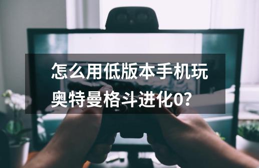 怎么用低版本手机玩奥特曼格斗进化0？-第1张-游戏信息-娜宝网