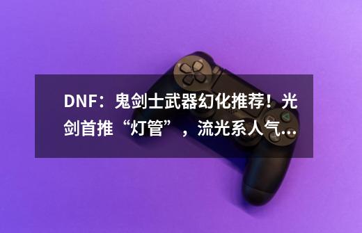 DNF：鬼剑士武器幻化推荐！光剑首推“灯管”，流光系人气最高-第1张-游戏信息-娜宝网