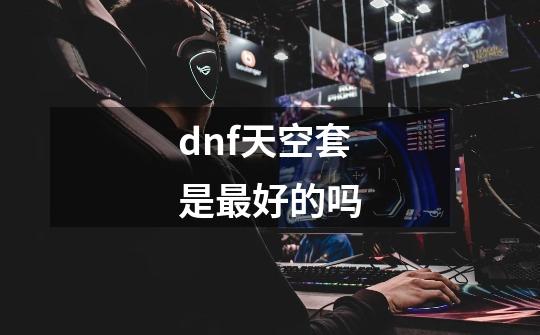 dnf天空套是最好的吗-第1张-游戏信息-娜宝网