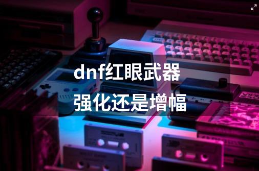 dnf红眼武器强化还是增幅-第1张-游戏信息-娜宝网