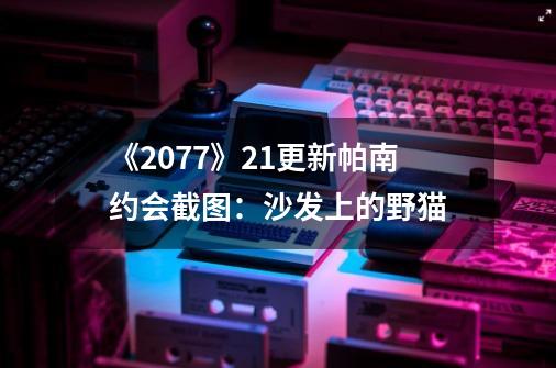 《2077》2.1更新帕南约会截图：沙发上的野猫-第1张-游戏信息-娜宝网