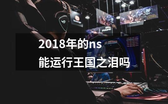 2018年的ns能运行王国之泪吗-第1张-游戏信息-娜宝网