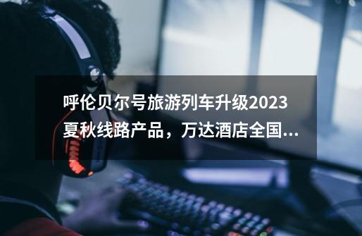 呼伦贝尔号旅游列车升级2023夏秋线路产品，万达酒店全国联动淮扬菜传承之旅启幕｜ 一周旅行指南-第1张-游戏信息-娜宝网