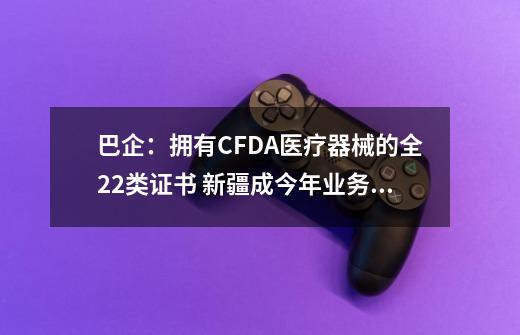 巴企：拥有CFDA医疗器械的全22类证书 新疆成今年业务重点-第1张-游戏信息-娜宝网