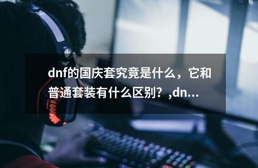 dnf的国庆套究竟是什么，它和普通套装有什么区别？,dnf国庆套装多少钱一套-第1张-游戏信息-娜宝网