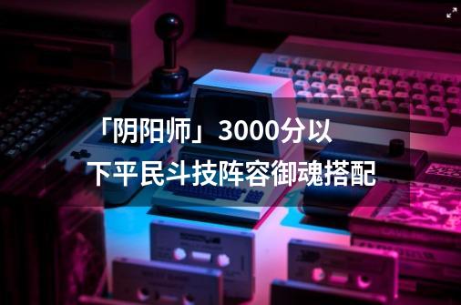 「阴阳师」3000分以下平民斗技阵容御魂搭配-第1张-游戏信息-娜宝网