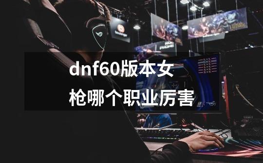 dnf60版本女枪哪个职业厉害-第1张-游戏信息-娜宝网