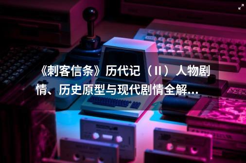 《刺客信条》历代记（Ⅱ）人物剧情、历史原型与现代剧情全解(上)-第1张-游戏信息-娜宝网