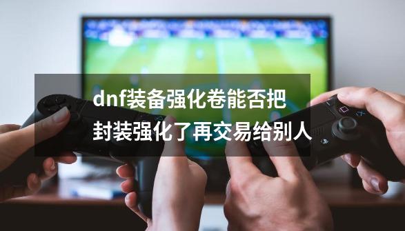 dnf装备强化卷能否把封装强化了再交易给别人-第1张-游戏信息-娜宝网