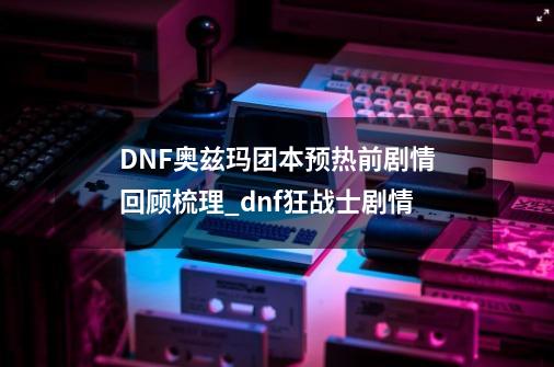 DNF奥兹玛团本预热前剧情回顾梳理_dnf狂战士剧情-第1张-游戏信息-娜宝网