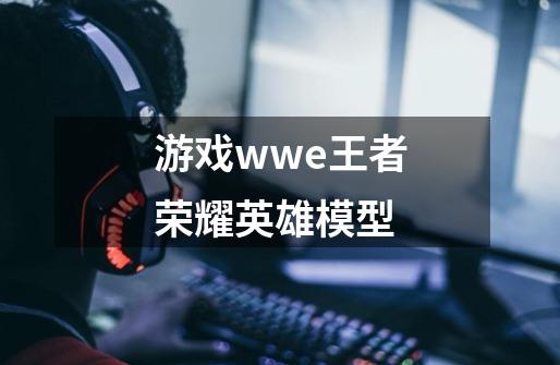 游戏wwe王者荣耀英雄模型-第1张-游戏信息-娜宝网