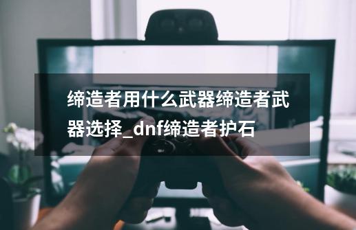 缔造者用什么武器缔造者武器选择_dnf缔造者护石-第1张-游戏信息-娜宝网