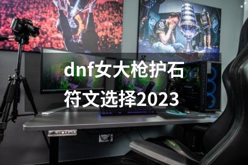 dnf女大枪护石符文选择2023-第1张-游戏信息-娜宝网