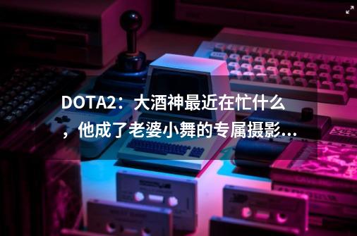 DOTA2：大酒神最近在忙什么，他成了老婆小舞的专属摄影师-第1张-游戏信息-娜宝网