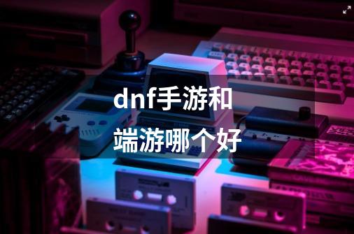 dnf手游和端游哪个好-第1张-游戏信息-娜宝网