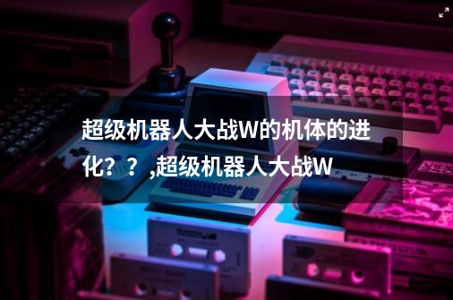 超级机器人大战W的机体的进化？？,超级机器人大战W-第1张-游戏信息-娜宝网