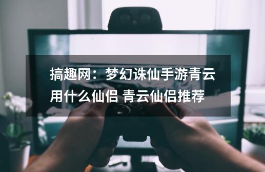 搞趣网：梦幻诛仙手游青云用什么仙侣 青云仙侣推荐-第1张-游戏信息-娜宝网