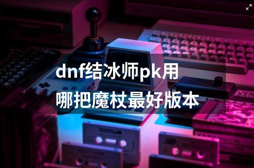 dnf结冰师pk用哪把魔杖最好版本-第1张-游戏信息-娜宝网