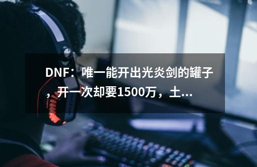 DNF：唯一能开出光炎剑的罐子，开一次却要1500万，土豪都开不起-第1张-游戏信息-娜宝网