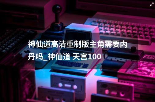 神仙道高清重制版主角需要内丹吗_神仙道 天宫100-第1张-游戏信息-娜宝网